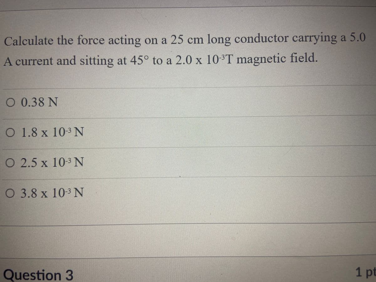 Calculate the force acting on a 25 cm long conductor carrying a 5.0
A current and sitting at 45° to a 2.0 x 10-3T magnetic field.
O 0.38 N
O 1.8 x 103N
O 2.5 x 103 N
O 3.8 x 10 N
Question 3
1pt
