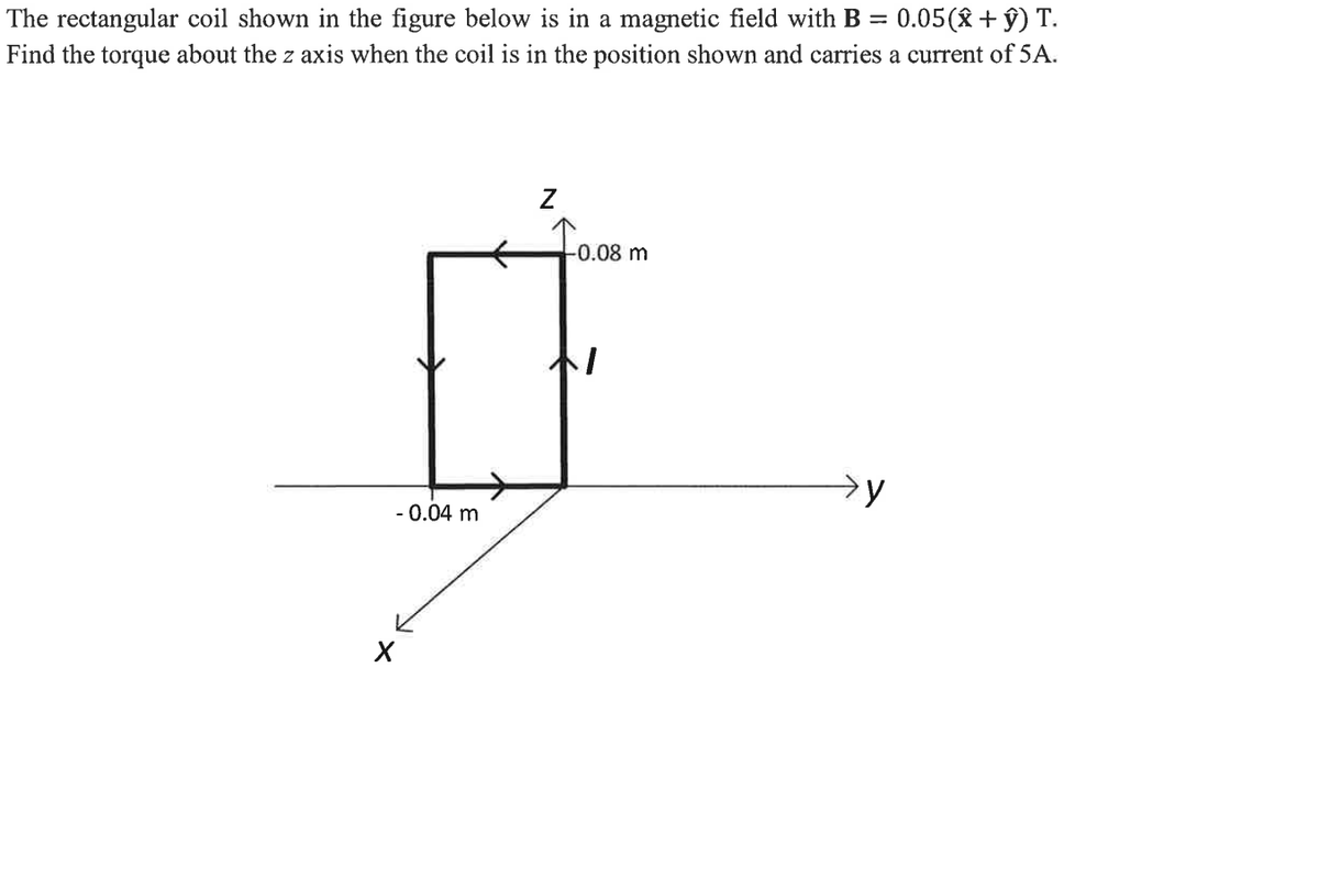 =
The rectangular coil shown in the figure below is in a magnetic field with = 0.05(x + y) T.
Find the torque about the z axis when the coil is in the position shown and carries a current of 5A.
- 0.04 m
X
Z
-0.08 m
1
→y