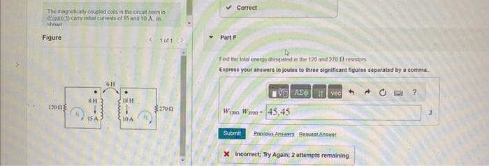 The magnetically coupled coils in the croutseen in
(Egure 3) carry initial currents of 15 and 10 A, as
shown
Figure
1200
SH
15 A
6H
18 H
10 A
<1001 >
2700
Part F
Correct
Find the total energy dissipated in the 120 and 270 12 resistors
Express your answers in joules to three significant figures separated by a comma.
VAZ Ivec
Wix. Wz0-45,45
Submit Previous Answers Request Answer
X Incorrect; Try Again: 2 attempts remaining
?
J