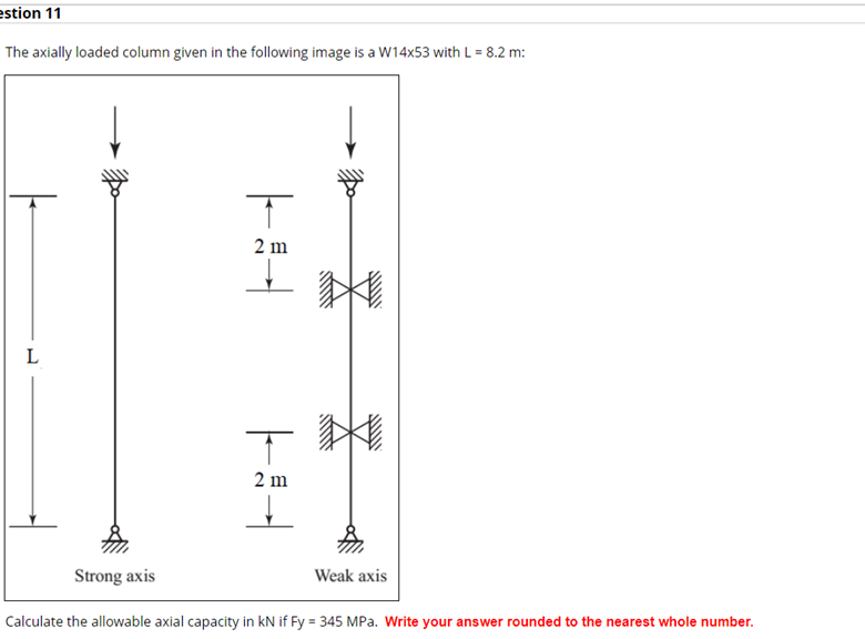 estion 11
The axially loaded column given in the following image is a W14x53 with L = 8.2 m:
2 m
L
2 m
Strong axis
Weak axis
Calculate the allowable axial capacity in kN if Fy = 345 MPa. Write your answer rounded to the nearest whole number.
-和
