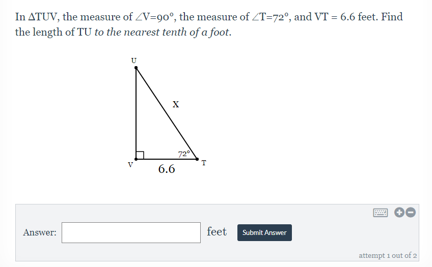 In ATUV, the measure of ZV=90°, the measure of ZT=72°, and VT = 6.6 feet. Find
the length of TU to the nearest tenth of a foot.
U
X
720
T
6.6
Answer:
feet
Submit Answer
attempt 1 out of 2
