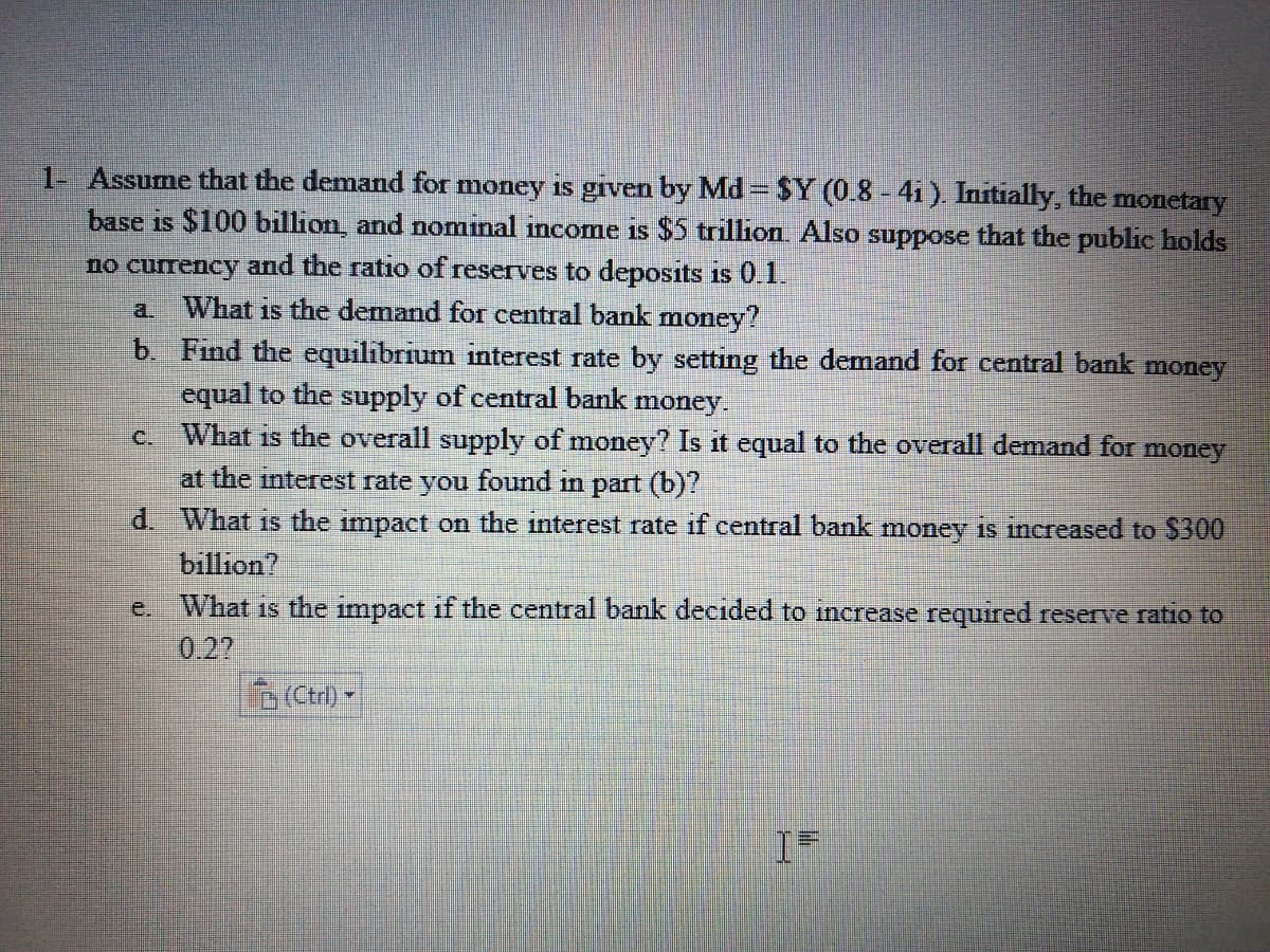 1- Assume that the demand for money is given by Md = $Y (0.8 - 41). Initially, the monetary
base is $100 billion, and nominal income is $5 trillion. Also suppose that the public holds
no currency and the ratio of reserves to deposits is 0.1.
a What is the demand for central bank money?
b. Find the equilibrium interest rate by setting the demand for central bank money
equal to the supply of central bank money.
c. What is the overall supply of money? Is it equal to the overall demand for money
at the interest rate you found in part (b)?
d. What is the impact on the interest rate if central bank money is increased to $300
billion?
e.
What is the impact if the central bank decided to increase required reserve ratio to
0.27
(Ctrl) -
