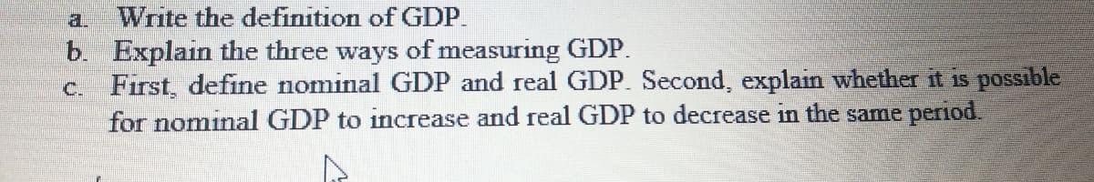 Write the definition of GDP.
b. Explain the three ways of measuring GDP.
c. First, define nominal GDP and real GDP. Second, explain whether it is possible
for nominal GDP to increase and real GDP to decrease in the same period.
a.
