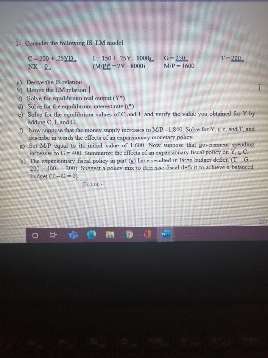 1- Consider the following IS-LM model:
I= 150 + 25Y - 1000i,
(M/P 2Y 8000i,
G=250,
T= 200
C=200 + 25YD.
NX 0,
M/P = 1600.
a) Derive the IS relation
b) Derive the LM relation.
c) Solve for equilibrium real output (Y*).
d) Solve for the equilibrium interest rate (i*)
e) Solve for the equilibrium values of C and I, and verify the value you obtained for Y by
adding C, I, and G.
) Now suppose that the money supply increases to M/P =1,840. Solve for Y, i c, and T, and
describe in words the effects of an expansionary monetary policy.
g) Set M/P equal to its initial value of 1,600. Now suppose that government spending
increases to G = 400. Summarize the effects of an expansionary fiscal policy on Y, 1. C.
h) The expansionary fiscal policy in part (g) have resulted in large budget deficit (T= G =
200 – 400 = -200). Suggest a policy mix to decrease fiscal deficit to achieve a balanced
budget (T = G = 0).
b(Ctrl) -
立
