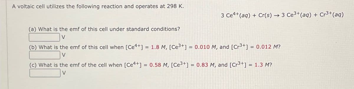 A voltaic cell utilizes the following reaction and operates at 298 K.
3 Ce+(aq) + Cr(s) → 3 Ce3+(aq) + Cr3+(aq)
(a) What is the emf of this cell under standard conditions?
V
(b) What is the emf of this cell when [Ce4+] = 1.8 M, [Ce3+] = 0.010 M, and [Cr³+] = 0.012 M?
V
(c) What is the emf of the cell when [Ce4+] = 0.58 M, [Ce3+] = 0.83 M, and [Cr³+] = 1.3 M?
V