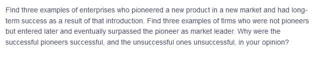 Find three examples of enterprises who pioneered a new product in a new market and had long-
term success as a result of that introduction. Find three examples of firms who were not pioneers
but entered later and eventually surpassed the pioneer as market leader. Why were the
successful pioneers successful, and the unsuccessful ones unsuccessful, in your opinion?
