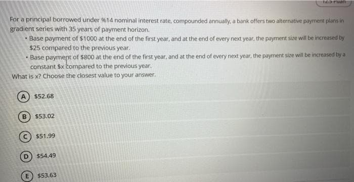 For a principal borrowed under %14 nominal interest rate, compounded annually, a bank offers two alternative payment plans in
gradient series with 35 years of payment horizon.
• Base payment of $1000 at the end of the first year, and at the end of every next year, the payment size will be increased by
$25 compared to the previous year.
• Base payment of $800 at the end of the first year, and at the end of every next year, the payment size will be increased by a
constant $x tompared to the previous year.
What is x? Choose the closest value to your answer.
A $52.68
$53.02
$51.99
$54.49
$53.63
