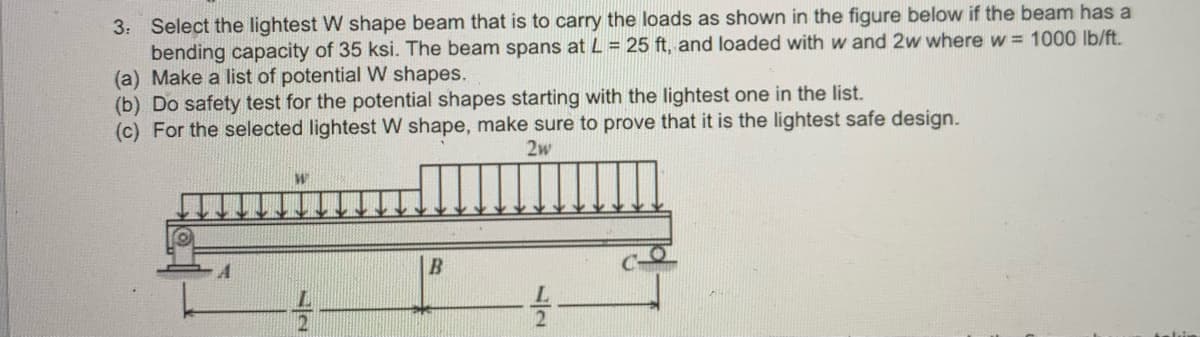 3: Select the lightest W shape beam that is to carry the loads as shown in the figure below if the beam has a
bending capacity of 35 ksi. The beam spans at L = 25 ft, and loaded with w and 2w where w = 1000 lb/ft.
(a) Make a list of potential W shapes.
(b) Do safety test for the potential shapes starting with the lightest one in the list.
(c) For the selected lightest W shape, make sure to prove that it is the lightest safe design.
2w
W
12
B
12