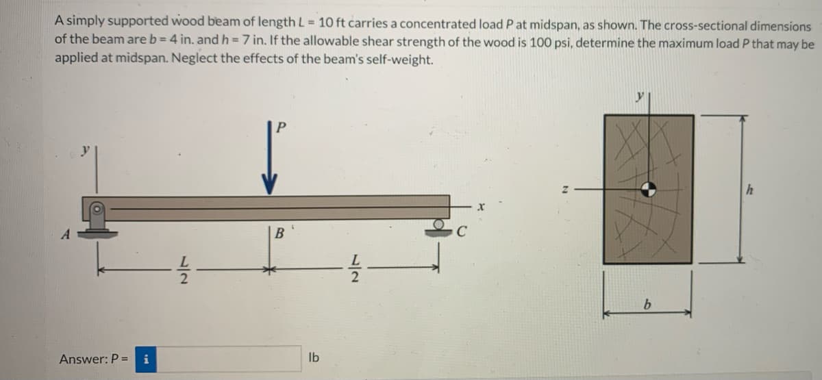 A simply supported wood beam of length L = 10 ft carries a concentrated load P at midspan, as shown. The cross-sectional dimensions
of the beam are b=4 in. and h = 7 in. If the allowable shear strength of the wood is 100 psi, determine the maximum load P that may be
applied at midspan. Neglect the effects of the beam's self-weight.
A
Answer: P = i
B
lb
ہراب
y
b
h