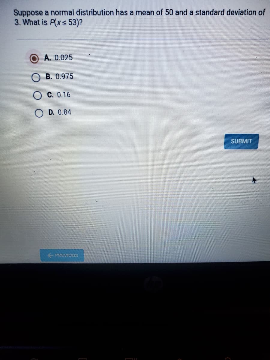 Suppose a normal distribution has a mean of 50 and a standard deviation of
3. What is P(xs 53)?
A. 0.025
B. 0.975
O C. 0.16
D. 0.84
SUBMIT
PREVICUS
