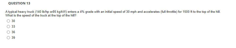 QUESTION 13
A typical heavy truck (140 lb/hp or85 kg/kW) enters a 4% grade with an initial speed of 30 mph and accelerates (full throttle) for 1500 ft to the top of the hill.
What is the speed of the truck at the top of the hill?
O 30
O 33
O 36
O 39