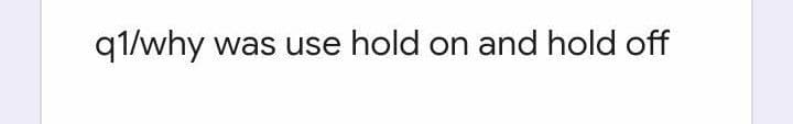 q1/why was use hold on and hold off
