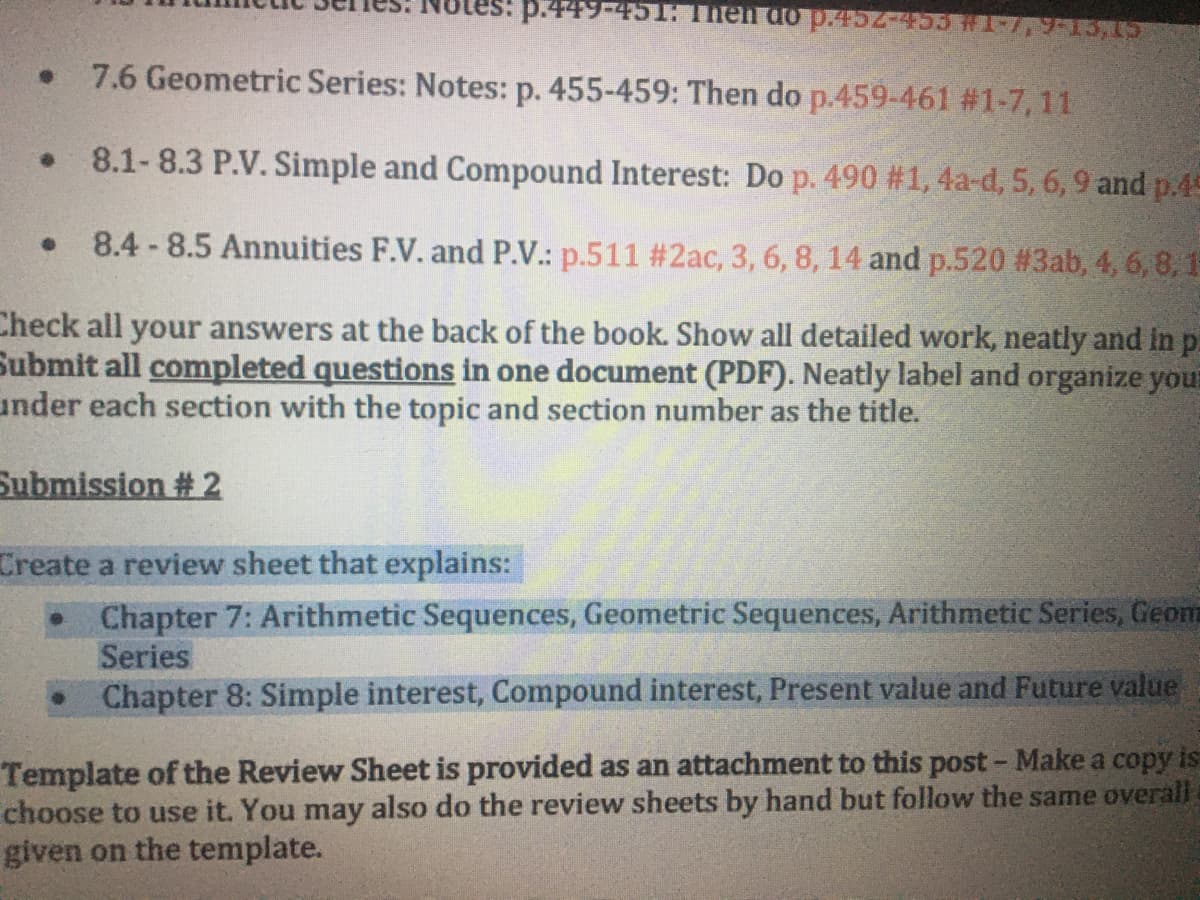 :p.449-451: Then đóp.452-453 #1-7,9-13,
7.6 Geometric Series: Notes: p. 455-459: Then do p.459-461 #1-7, 11
8.1- 8.3 P.V. Simple and Compound Interest: Do p. 490 # 1, 4a-d, 5, 6, 9 and p.45
8.4-8.5 Annuities F.V. and P.V.: p.511 #2ac, 3, 6, 8, 14 and p.520 # 3ab, 4, 6, 8, 1
Check all your answers at the back of the book. Show all detailed work, neatly and in p.
Submit all completed questions in one document (PDF). Neatly label and organize your
under each section with the topic and section number as the title.
Submission # 2
Create a review sheet that explains:
• Chapter 7: Arithmetic Sequences, Geometric Sequences, Arithmetic Series, Geom
Series
Chapter 8: Simple interest, Compound interest, Present value and Future value
Template of the Review Sheet is provided as an attachment to this post- Make a copy is
choose to use it. You may also do the review sheets by hand but follow the same overall
given on the template.
