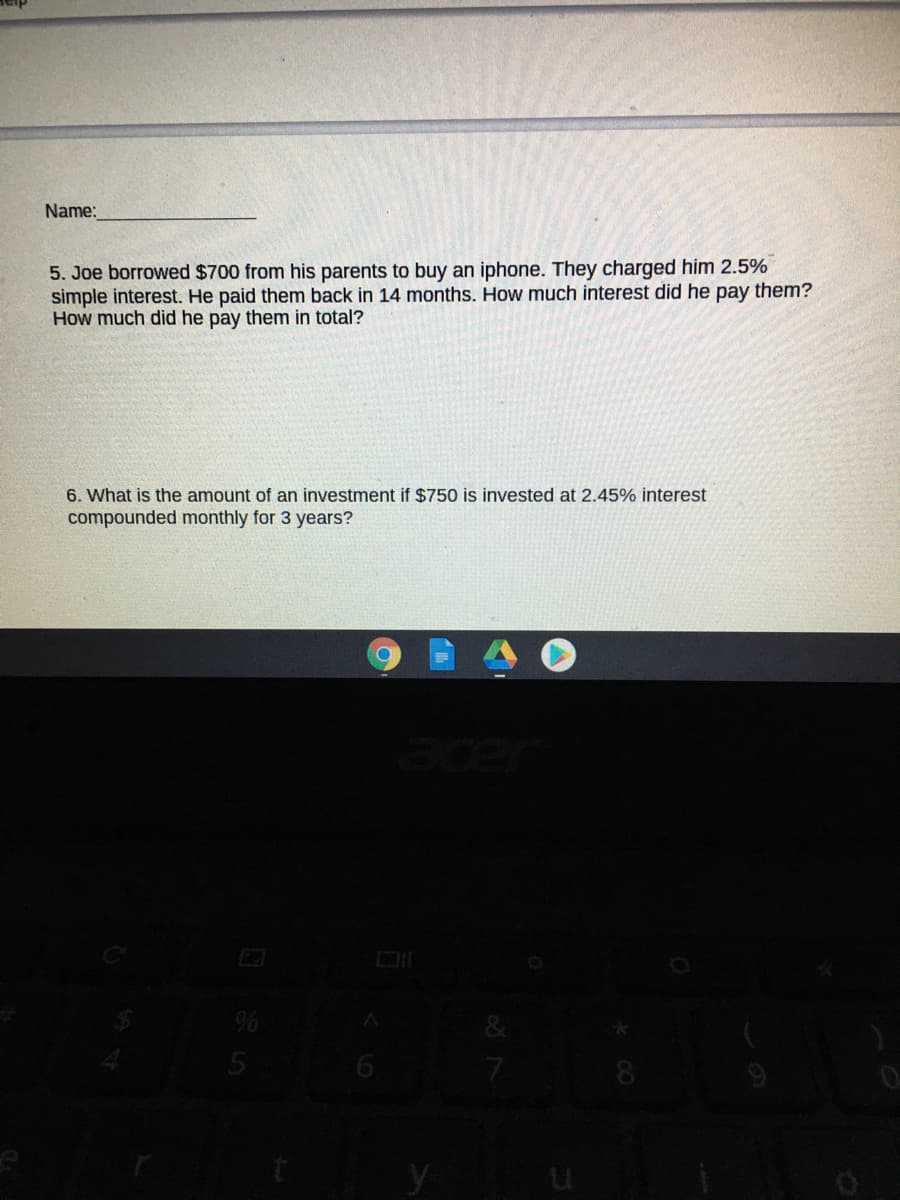 Name:
5. Joe borrowed $700 from his parents to buy an iphone. They charged him 2.5%
simple interest. He paid them back in 14 months. How much interest did he pay them?
How much did he pay them in total?
6. What is the amount of an investment if $750 is invested at 2.45% interest
compounded monthly for 3 years?
8.
