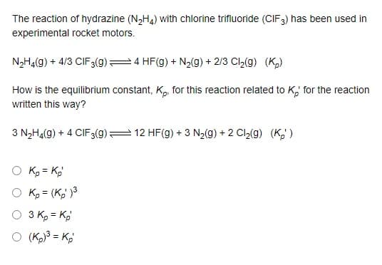 The reaction of hydrazine (N,H4) with chlorine trifluoride (CIF3) has been used in
experimental rocket motors.
N2H4(g) + 4/3 CIF3(g)=4 HF(g) + N2(9) + 2/3 Cl,(g) (K)
How is the equilibrium constant, K, for this reaction related to K,' for the reaction
written this way?
3 N2H4(g) + 4 CIF3(9)= 12 HF(g) + 3 N2(g) + 2 Cl,(g) (K,')
O Ko = Kg
O K = (K,' )3
O 3 K, = K,
O (K = K,
