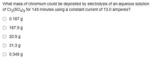 What mass of chromium could be deposited by electrolysis of an aqueous solution
of Cr3(SO4)3 for 149 minutes using a constant current of 13.0 amperes?
O 0.187 g
O 187.9 g
20.9 g
O 31.3 g
O 0.348 g
