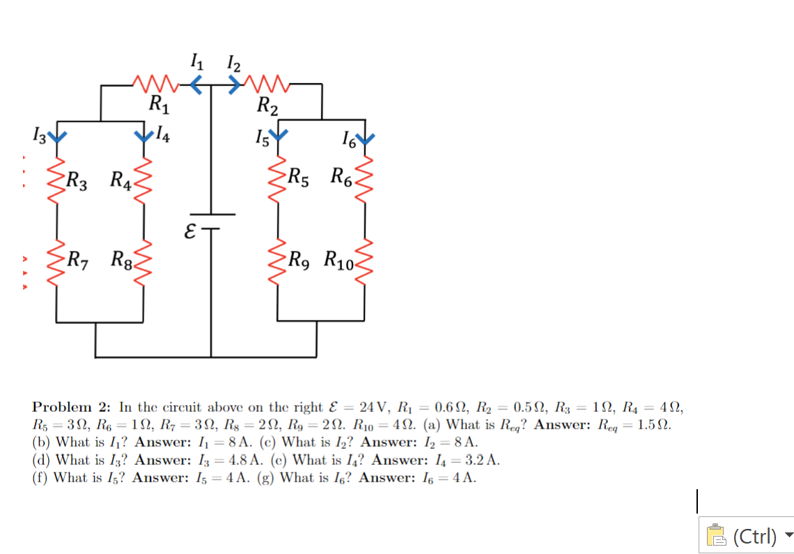 1 12
R1
R2
R3 R4
R5 R6.
R7
R, R102
Problem 2: In the circuit above on the right Ɛ = 24 V, R1 = 0.6 N, R2 = 0.5N, R3 = 1N, R4 = 4N,
R5 = 32, R6 = 1N, R7 = 3SN, R§ = 2N, R9 = 2N. R10 = 4N. (a) What is Reg? Answer: Reg = 1.5 N.
(b) What is I? Answer: I = 8 A. (c) What is I2? Answer: I2 = 8 A.
(d) What is I3? Answer: I3
(f) What is I;? Answer: I5 = 4 A. (g) What is Iç? Answer: I6 = 4 A.
4.8 A. (c) What is I,? Answer: I4= 3.2 A.
(Ctrl)
