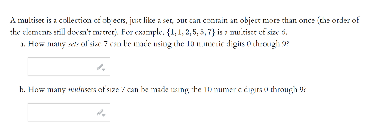 A multiset is a collection of objects, just like a set, but can contain an object more than once (the order of
the elements still doesn't matter). For example, {1,1,2, 5, 5, 7} is a multiset of size 6.
a. How many sets of size 7 can be made using the 10 numeric digits 0 through 9?
b. How many multisets of size 7 can be made using the 10 numeric digits 0 through 9?
