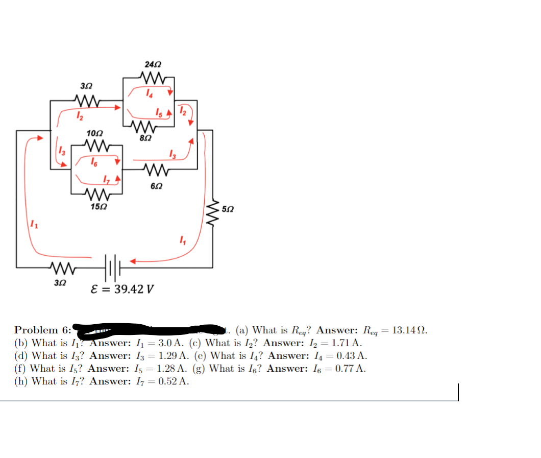 242
Is A 2
102
82
6.2
152
I1
E = 39.42 V
Problem 6:
(b) What is I! Answer: I = 3.0 A. (c) What is I2? Answer: I2 = 1.71 A.
(d) What is I? Answer: I3 = 1.29 A. (c) What is I4? Answer: I4 = 0.43 A.
(f) What is I5? Answer: I5 = 1.28 A. (g) What is I5? Answer: I6 = 0.77 A.
(h) What is I,? Answer: I7 = 0.52 A.
(a) What is Reg? Answer: Reg = 13.14 N.
