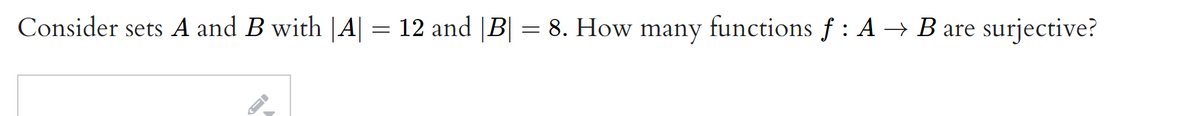 **Problem Statement:**

Consider sets \( A \) and \( B \) with \(|A| = 12\) and \(|B| = 8\). How many functions \( f : A \to B \) are surjective?

---

### Explanation:

To find the number of surjective functions from set \( A \) to set \( B \), we need to consider that a surjective function (or onto function) maps every element of \( B \) to at least one element in \( A \).

Given:
- \(|A| = 12\): Set \( A \) has 12 elements.
- \(|B| = 8\): Set \( B \) has 8 elements.

If \( f : A \to B \) is surjective, every element in \( B \) must be an image of some element in \( A \).

### Calculating Surjective Functions:

1. **Total Functions \( A \to B \):** 
   Each of the 12 elements in \( A \) can be mapped to any of the 8 elements in \( B \). Thus, the total number of functions from \( A \) to \( B \) is:
   \[
   8^{12}
   \]

2. **Applying Inclusion-Exclusion Principle:**
   To find the number of surjective functions, we can use the principle of inclusion-exclusion. The formula for the number of surjective functions from a set with \( m \) elements to a set with \( n \) elements is:
   \[
   n! \left( \sum_{i=0}^{n} \frac{(-1)^i}{i!} \left( n-i \right)^m \right)
   \]

   For this specific problem:
   - \( m = 12 \)
   - \( n = 8 \)

   Substituting these values into the formula gives us the count of surjective functions.

### Conclusion:

By using the principle of inclusion-exclusion, one can calculate the exact number of surjective functions, ensuring that each element in the codomain \( B \) has a preimage in the domain \( A \).