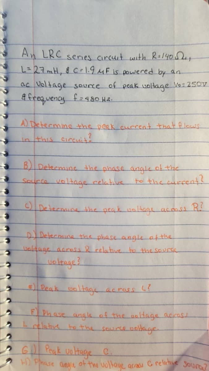acras C relative Soura?
An LRC senes circuit with R:14052
=D27mH, & C = \.9 MF is powered by an
ac Voltage source of peak uoltage V9:250V
frequency fa48O H&.
A) Determine the peak cucrent that flaws
in this circuit!
B)Determine the phase angle of the
Source voltage relative
to the current?
IDetermine the peak noHage acosi R
DIDetermine the phase angle afthe
valtage acress R relative to the sourse
Peak
তिाक
F Phase ang le of the uaHage accast
Lelative te the source oodage.
across L?
G Prak untage C.
H) Phase anye of the voltage
