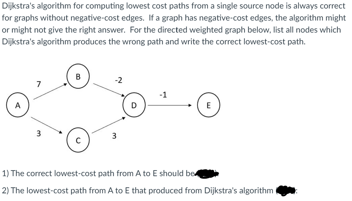 ### Dijkstra's Algorithm and Negative Cost Edges

Dijkstra's algorithm for computing lowest cost paths from a single source node is always correct for graphs without negative-cost edges. If a graph has negative-cost edges, the algorithm might or might not give the right answer. For the directed weighted graph below, list all nodes which Dijkstra's algorithm produces the wrong path and write the correct lowest-cost path.

#### Graph Description
In the graph provided:

- Node A has two directed edges:
  - To node B with a weight of 7.
  - To node C with a weight of 3.
  
- Node B has a directed edge:
  - To node D with a weight of -2.
  
- Node C has a directed edge:
  - To node D with a weight of 3.
  
- Node D has a directed edge:
  - To node E with a weight of -1.


#### Analysis Questions
1. The correct lowest-cost path from A to E should be:
   *Answer hidden*
   
2. The lowest-cost path from A to E that is produced from Dijkstra's algorithm (*Answer hidden*):

*Note: The answers are intentionally hidden for educational purposes in this transcription to encourage problem-solving.*