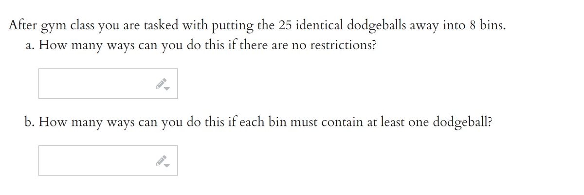 After gym
you are tasked with putting the 25 identical dodgeballs away into 8 bins.
class
a. How many ways can you do this if there are no restrictions?
b. How many ways
do this if each bin must contain at least one dodgeball?
can
you
