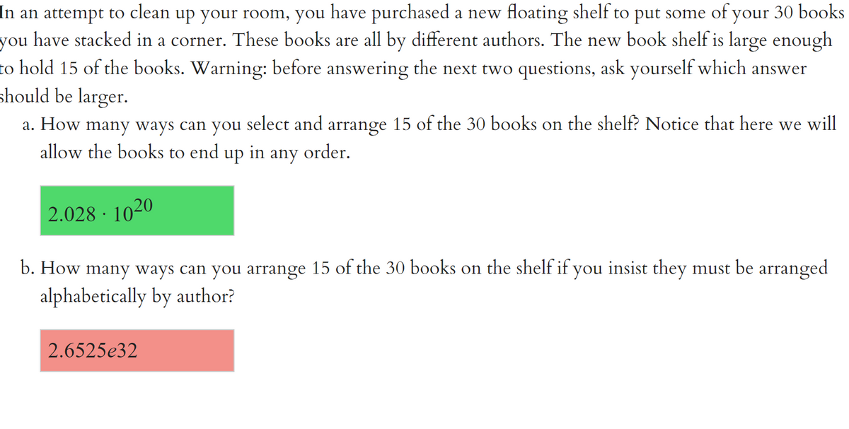 In an attempt to clean up your room, you have purchased a new floating shelf to put some of your 30 books
you have stacked in a corner. These books are all by different authors. The new book shelf is large enough
to hold 15 of the books. Warning: before answering the next two questions, ask yourself which answer
should be larger.
a. How many ways can you select and arrange 15 of the 30 books on the shelf? Notice that here we will
allow the books to end up in any order.
2.028 · 1020
b. How many ways can you arrange 15 of the 30 books on the shelf if you insist they must be arranged
alphabetically by author?
2.6525e32
