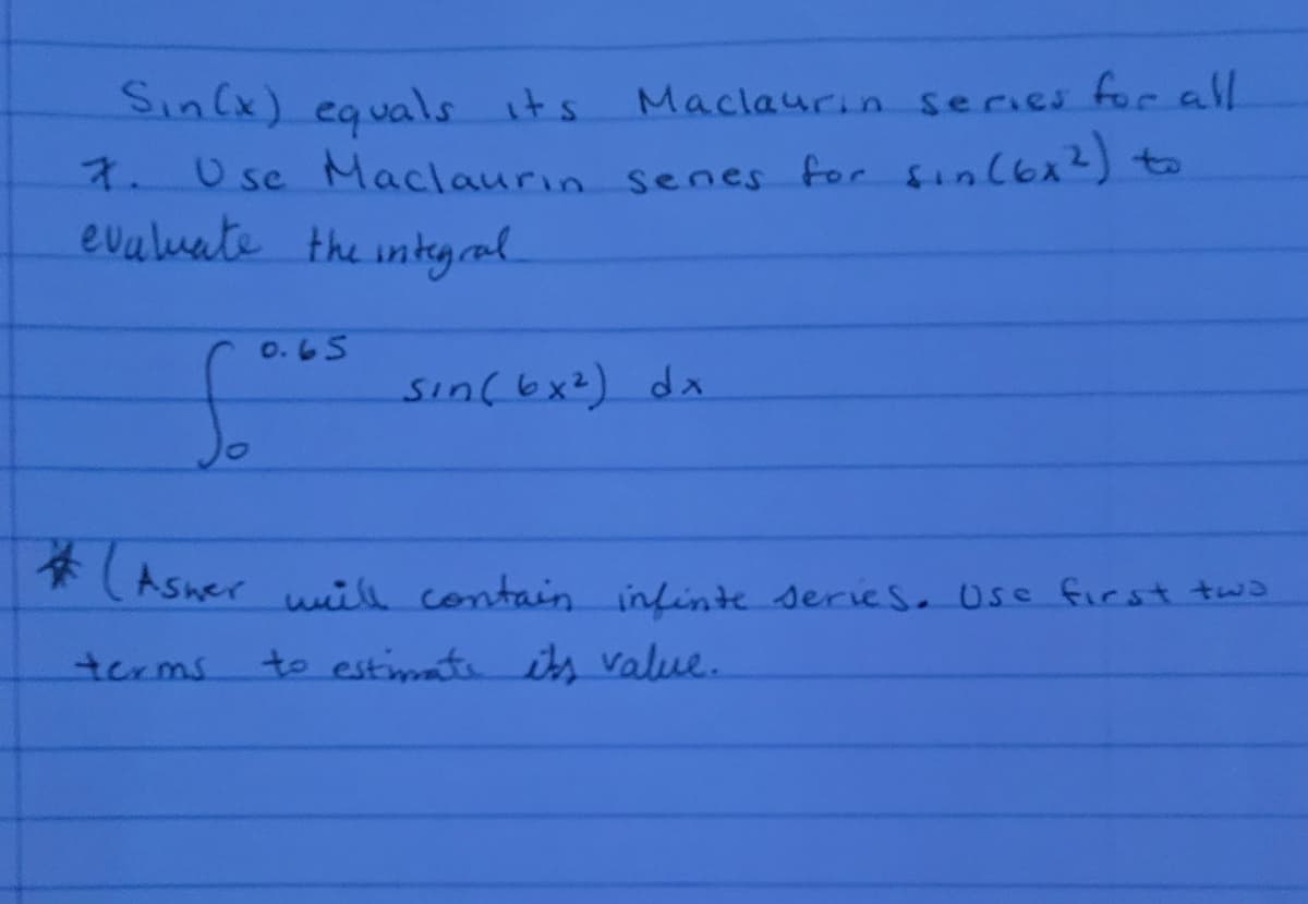 Sin(x) equals its
7.Usc Maclaurın senes for sinlbx2) to
evuluate the intyral.
Maclaurin series forall
O.65
sinf6x2) dx
FAsnerwill contain intinte series. Use first tws
terms
to estimate its value.
