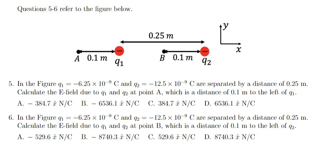 Questions 5-6 refer to the figure below.
0.25 m
0.1 m
91
в 0.1 т
A
92
5. In the Figure q = -6.25 × 10–9 C and 2 = -12.5 × 10-9 C are separated by a distance of 0.25 m.
Calculate the E-field due to q1 and q2 at point A, which is a distance of 0.1 m to the left of q1.
A. – 384.7 ât N/C
В.
- 6536.1 î N/C
C. 384.7 ât N/C
D. 6536.1 â& N/C
6. In the Figure q1 = -6.25 × 10–9 C and 2 = -12.5 × 10-9 C are separated by a distance of 0.25 m.
Calculate the E-field due to q and q2 at point B, which is a distance of 0.1 m to the left of q2.
A. – 529.6 â& N/C
B. – 8740.3 ât N/C
C. 529.6 £ N/C
D. 8740.3 â£ N/C
