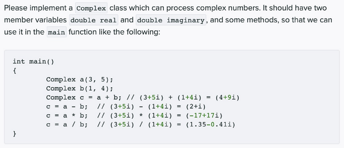 Please implement a complex class which can process complex numbers. It should have two
member variables double real and double imaginary, and some methods, so that we can
use it in the main function like the following:
int main()
{
Complex a(3, 5);
Complex b(1, 4);
Complex c
a + b; // (3+5i) + (1+4i)
( 4+9i)
b;
// (3+5i)
(1+4i)
(2+i)
= a
// (3+5i) * (1+4i) = (-17+17i)
* b;
a
= a / b;
// (3+5i) / (1+4i)
(1.35-0.41i)
%3D
}
