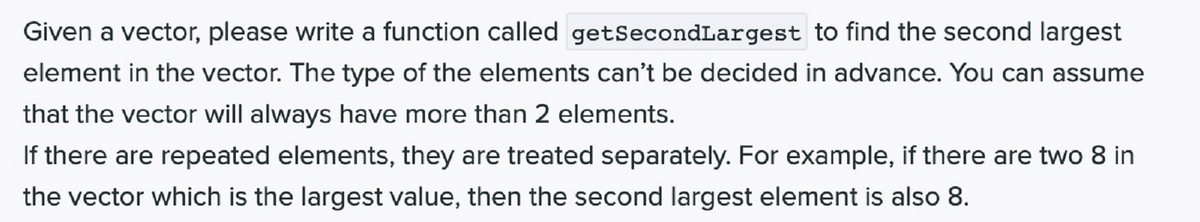 Given a vector, please write a function called getSecondLargest to find the second largest
element in the vector. The type of the elements can't be decided in advance. You can assume
that the vector will always have more than 2 elements.
If there are repeated elements, they are treated separately. For example, if there are two 8 in
the vector which is the largest value, then the second largest element is also 8.
