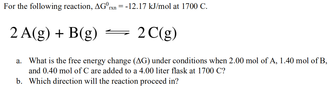 For the following reaction, AGºrxn
= -12.17 kJ/mol at 1700 C.
2 A(g) + B(g)
2 C(g)
a. What is the free energy change (AG) under conditions when 2.00 mol of A, 1.40 mol of B,
and 0.40 mol of C are added to a 4.00 liter flask at 1700 C?
b. Which direction will the reaction proceed in?
