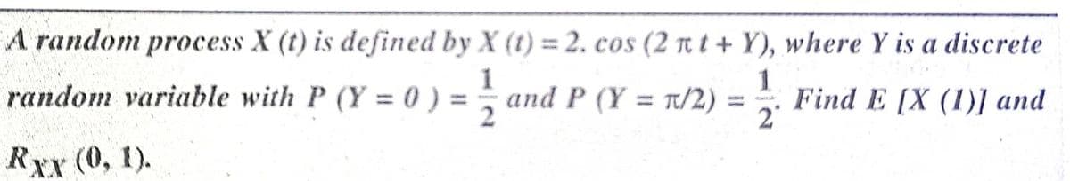 A random process X (t) is defined by X (t) = 2. cos (2 rt t + Y), where Y is a discrete
random variable with P (Y = 0 ) = ;
1
and P (Y = T/2) = . Find E [X (1)] and
%3D
2°
Rxx (0, 1).
