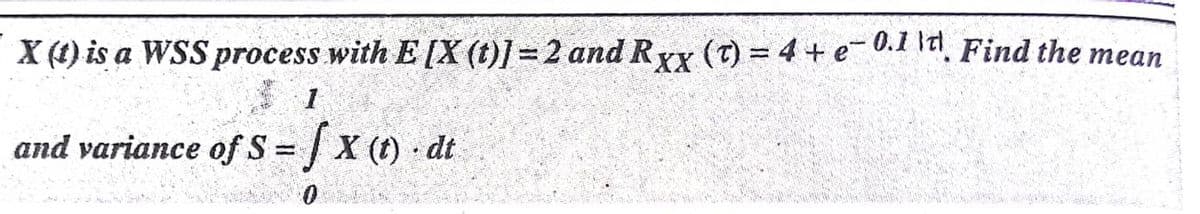 X (1) is a WSS process with E [X (t)] =2 and Ryx (T) = 4 + e- 0.1 la, Find the mean
and variance of S =/x () dt
%3D
