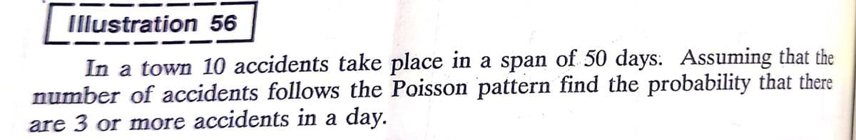 Illustration 56
In a town 10 accidents take place in a span of 50 days. Assuming that the
number of accidents follows the Poisson pattern find the probability that there
are 3 or more accidents in a day.
