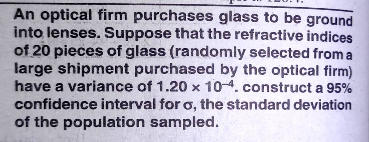 An optical firm purchases glass to be ground
into lenses. Suppose that the refractive indices
of 20 pieces of glass (randomly selected from a
large shipment purchased by the optical firm)
have a variance of 1.20 x 10-4. construct a 95%
confidence interval for o, the standard deviation
of the population sampled.
