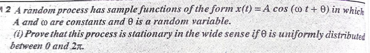 12 A random process has sanmple functions of the form x(t) = A cos (o t+ 0) in which
A and o are constants and 0 is a random variable.
(i) Prove that this process is stationary in the wide sense if 0 is uniformly distributed
between 0 and 2n.
