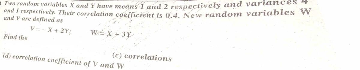 and I respectively. Their correlation coefficient is 0.4. New random variables W
and V are defined as
Two random variables X and Y have meáns-í and 2 respectively and variances
V = - X + 2Y;
WX + 3Y
Find the
(c) correlations
(d) correlation coefficient of V and W
