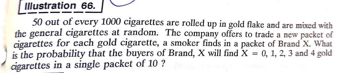 Illustration 66.
50 out of every 1000 cigarettes are rolled up in gold flake and are mixed with
the general cigarettes at random. The company offers to trade a new packet of
cigarettes for each gold cigarette, a smoker finds in a packet of Brand X. What
is the probability that the buyers of Brand, X will find X = 0, 1, 2, 3 and 4 gold
cigarettes in a single packet of 10 ?
6.
