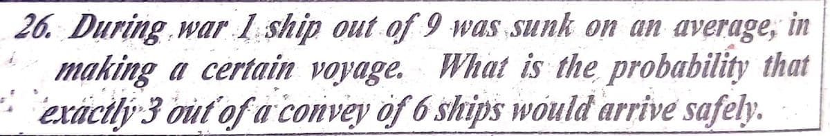 26. During war 1 ship out of 9 was sunk on an average, in
making a certain voyage. What is the probability that
exácily 3 out of a convey of 6 ships would arrive safely.
