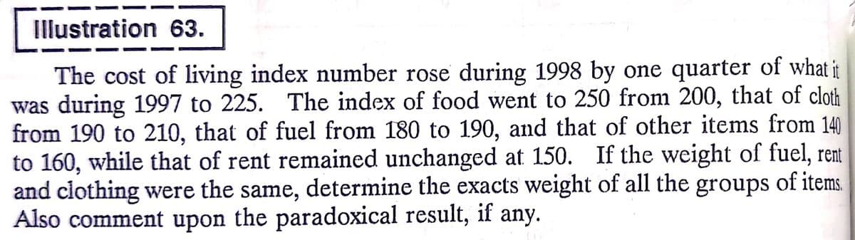 Illustration 63.
The cost of living index number rose during 1998 by one quarter of what it
was during 1997 to 225. The index of food went to 250 from 200, that of cloth
from 190 to 210, that of fuel from 180 to 190, and that of other items from 140
to 160, while that of rent remained unchanged at 150. If the weight of fuel, rent
and clothing were the same, determine the exacts weight of all the groups of items.
Also comment upon the paradoxical result, if any.

