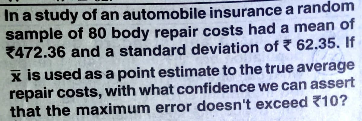 In a study of an automobile insurance a random
sample of 80 body repair costs had a mean of
2472.36 and a standard deviation of 62.35. If
x is used as a point estimate to the true average
repair costs, with what confidence we can assert
that the maximum error doesn't exceed 10?
