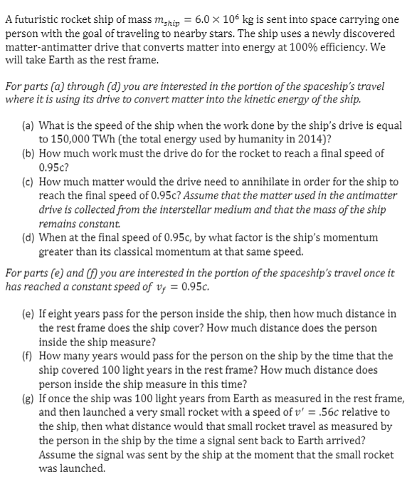 A futuristic rocket ship of mass mhip = 6.0 × 106 kg is sent into space carrying one
person with the goal of traveling to nearby stars. The ship uses a newly discovered
matter-antimatter drive that converts matter into energy at 100% efficiency. We
will take Earth as the rest frame.
For parts (a) through (d) you are interested in the portion of the spaceship's travel
where it is using its drive to convert matter into the kinetic energy of the ship.
(a) What is the speed of the ship when the work done by the ship's drive is equal
to 150,000 TWh (the total energy used by humanity in 2014)?
(b) How much work must the drive do for the rocket to reach a final speed of
0.95c?
(c) How much matter would the drive need to annihilate in order for the ship to
reach the final speed of 0.95c? Assume that the matter used in the antimatter
drive is collected from the interstellar medium and that the mass of the ship
remains constant.
(d) When at the final speed of 0.95c, by what factor is the ship's momentum
greater than its classical momentum at that same speed.
For parts (e) and (f) you are interested in the portion of the spaceship's travel once it
has reached a constant speed of v, = 0.95c.
(e) If eight years pass for the person inside the ship, then how much distance in
the rest frame does the ship cover? How much distance does the person
inside the ship measure?
(f) How many years would pass for the person on the ship by the time that the
ship covered 100 light years in the rest frame? How much distance does
person inside the ship measure in this time?
(g) If once the ship was 100 light years from Earth as measured in the rest frame,
and then launched a very small rocket with a speed of v' = .56c relative to
the ship, then what distance would that small rocket travel as measured by
the person in the ship by the time a signal sent back to Earth arrived?
Assume the signal was sent by the ship at the moment that the small rocket
was launched.
