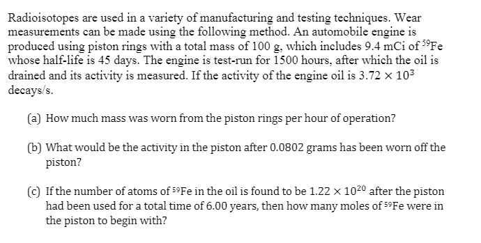 Radioisotopes are used in a variety of manufacturing and testing techniques. Wear
measurements can be made using the following method. An automobile engine is
produced using piston rings with a total mass of 100 g, which includes 9.4 mCi of 5°FE
whose half-life is 45 days. The engine is test-run for 1500 hours, after which the oil is
drained and its activity is measured. If the activity of the engine oil is 3.72 x 103
decays/s.
(a) How much mass was worn from the piston rings per hour of operation?
(b) What would be the activity in the piston after 0.0802 grams has been worn off the
piston?
(c) If the number of atoms of 5°FE in the oil is found to be 1.22 x 1020 after the piston
had been used for a total time of 6.00 years, then how many moles of 5°Fe were in
the piston to begin with?
