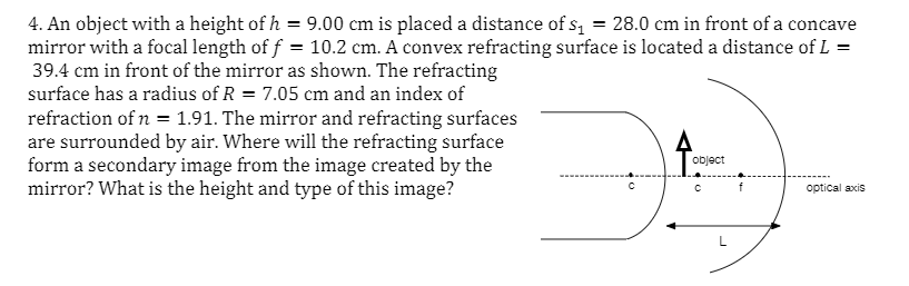 4. An object with a height of h = 9.00 cm is placed a distance of s, = 28.0 cm in front of a concave
mirror with a focal length of f = 10.2 cm. A convex refracting surface is located a distance of L =
39.4 cm in front of the mirror as shown. The refracting
surface has a radius of R = 7.05 cm and an index of
refraction of n = 1.91. The mirror and refracting surfaces
are surrounded by air. Where will the refracting surface
form a secondary image from the image created by the
mirror? What is the height and type of this image?
object
optical axis
