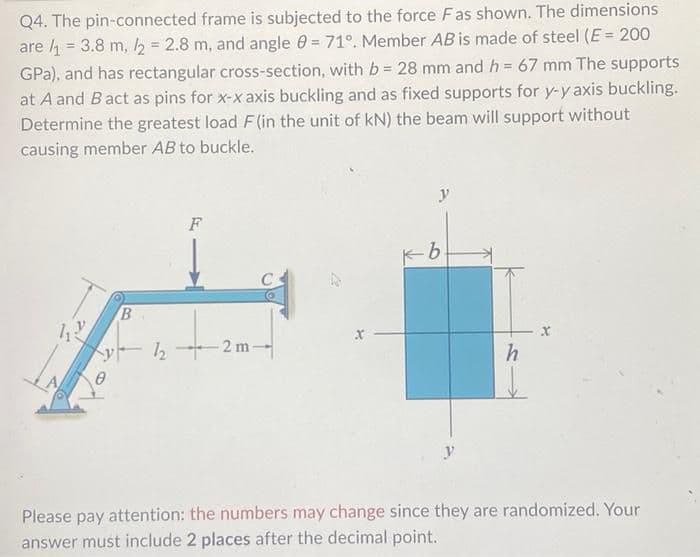 Q4. The pin-connected frame is subjected to the force Fas shown. The dimensions
are /₁ = 3.8 m, /2 = 2.8 m, and angle = 71°. Member AB is made of steel (E = 200
GPa), and has rectangular cross-section, with b = 28 mm and h = 67 mm The supports
at A and B act as pins for x-x axis buckling and as fixed supports for y-y axis buckling.
Determine the greatest load F(in the unit of kN) the beam will support without
causing member AB to buckle.
11:
B
F
222m
y
b
h
Please pay attention: the numbers may change since they are randomized. Your
answer must include 2 places after the decimal point.