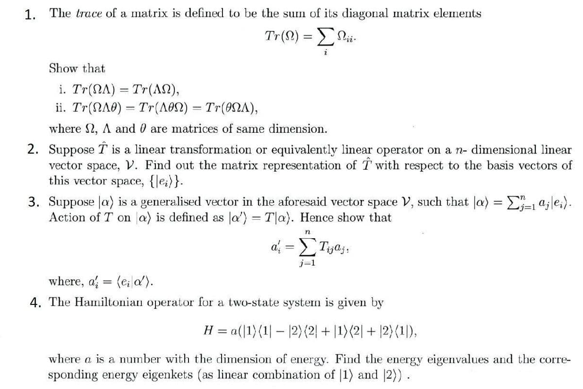 1. The trace of a matrix is defined to be the sum of its diagonal matrix elements
Tr (Ω) = ΣΩ
2
Show that
i. Tr(ΩΛ) = Tr(ΛΩ),
ii. Tr(ΩΛ0) = Tr(Λ0Ω) = Tr(0ΩΛ),
where 2, A and are matrices of same dimension.
2. Suppose is a linear transformation or equivalently linear operator on a n- dimensional linear
vector space, V. Find out the matrix representation of Twith respect to the basis vectors of
this vector space, {lei)}.
3. Suppose la) is a generalised vector in the aforesaid vector space V, such that a) = Σ;=1 ªj|ei).
Action of T on a) is defined as a') = Tla). Hence show that
n
d; = ΣTija;,
where, a (ei a').
4. The Hamiltonian operator for a two-state system is given by
H = a(|1) (1||2) (2| + |1) (2| + |2) (1),
where a is a number with the dimension of energy. Find the energy eigenvalues and the corre-
sponding energy eigenkets (as linear combination of 1) and 2)).