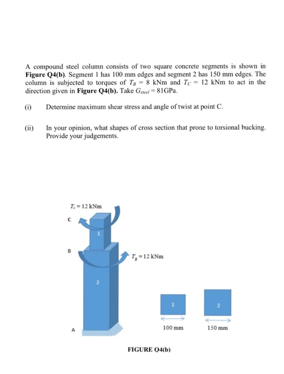 A compound steel column consists of two square concrete segments is shown in
Figure Q4(b). Segment 1 has 100 mm edges and segment 2 has 150 mm edges. The
column is subjected to torques of TB = 8 kNm and Tc = 12 kNm to act in the
direction given in Figure Q4(b). Take Gsteel = 81GPa.
(i)
Determine maximum shear stress and angle of twist at point C.
(ii)
In your opinion, what shapes of cross section that prone to torsional bucking.
Provide your judgements.
T₂ = 12 kNm
C
B
A
2
T₁ = 12 kNm
100 mm
FIGURE 04(b)
150 mm