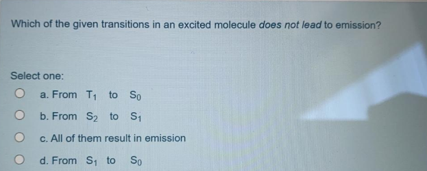 Which of the given transitions in an excited molecule does not lead to emission?
Select one:
a. From T1 to So
b. From S2 to S1
C. All of them result in emission
d. From S, to
So
